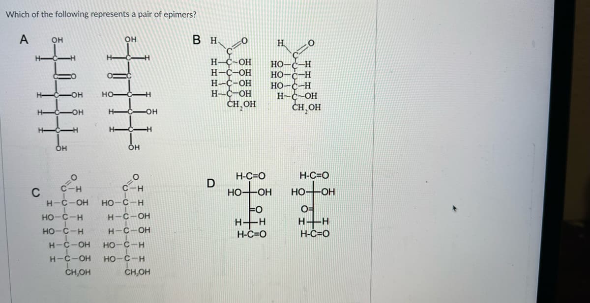 Which of the following represents a pair of epimers?
A
с
OH
OH
-OH
OH
НО-С-Н
НО-С-Н
OH
O
C-H
OH
O
C-H
H-C-OH НО-С-Н
H-C-OH
H-C-OH
H-C-OH НО-С-Н
H-C-OH НО-С-н
CH.OH
CH.OH
В н
0
Н- C-OH
H-C-OH
H-C-OH
H-C-OH
CH, OH
D
Н
20
НО -H
но-
-Н
FO
H+H
H-C=O
но-с-н
H-C-OH
CH,OH
Н-С=0
но он
H-C=0
HO-OH
O=
н-н
H-C=O