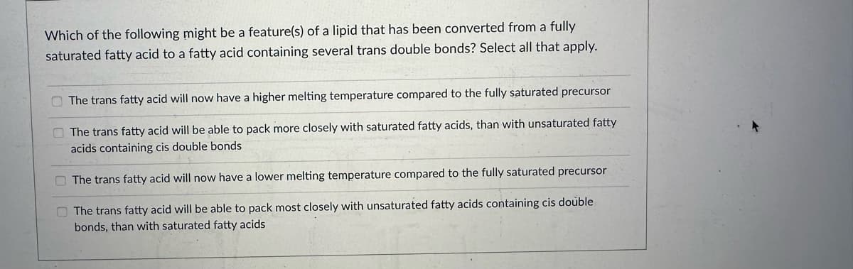 Which of the following might be a feature(s) of a lipid that has been converted from a fully
saturated fatty acid to a fatty acid containing several trans double bonds? Select all that apply.
The trans fatty acid will now have a higher melting temperature compared to the fully saturated precursor
The trans fatty acid will be able to pack more closely with saturated fatty acids, than with unsaturated fatty
acids containing cis double bonds
The trans fatty acid will now have a lower melting temperature compared to the fully saturated precursor
The trans fatty acid will be able to pack most closely with unsaturated fatty acids containing cis double
bonds, than with saturated fatty acids