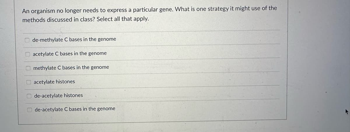 An organism no longer needs to express a particular gene. What is one strategy it might use of the
methods discussed in class? Select all that apply.
0.000
de-methylate C bases in the genome
acetylate C bases in the genome
methylate C bases in the genome
acetylate histones
de-acetylate histones
de-acetylate C bases in the genome