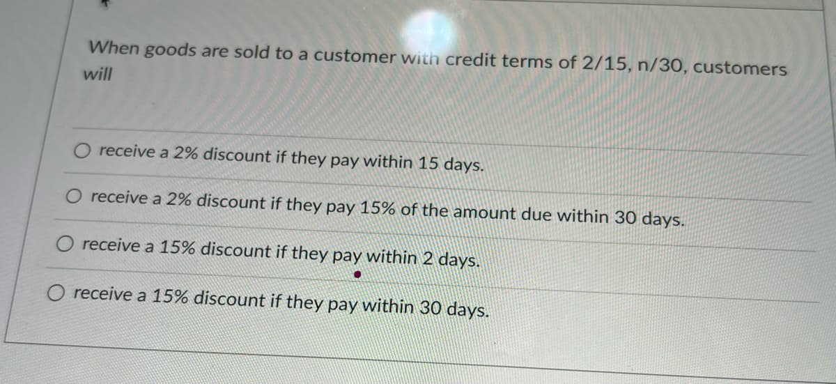 When goods are sold to a customer with credit terms of 2/15, n/30, customers
will
receive a 2% discount if they pay within 15 days.
O receive a 2% discount if they pay 15% of the amount due within 30 days.
O receive a 15% discount if they pay within 2 days.
O receive a 15% discount if they pay within 30 days.