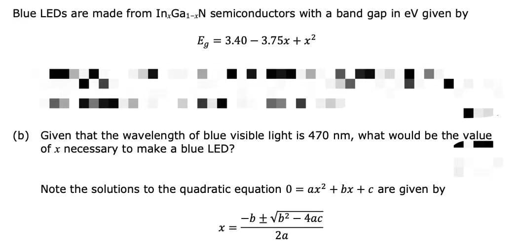 Blue LEDS are made from In,Ga1-N semiconductors with a band gap in eV given by
Eg
= 3.40 – 3.75x + x2
(b)
Given that the wavelength of blue visible light is 470 nm, what would be the value
of x necessary to make a blue LED?
Note the solutions to the quadratic equation 0 =
ax? + bx + c are given by
-b + Vb2 – 4ac
X =
2a
