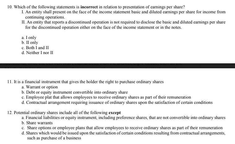 10. Which of the following statements is incorrect in relation to presentation of earnings per share?
I. An entity shall present on the face of the income statement basic and diluted earnings per share for income from
continuing operations.
II. An entity that reports a discontinued operation is not required to disclose the basic and diluted earnings per share
for the discontinued operation either on the face of the income statement or in the notes.
a. I only
b. II only
c. Both I and II
d. Neither I nor II
11. It is a financial instrument that gives the holder the right to purchase ordinary shares
a. Warrant or option
b. Debt or equity instrument convertible into ordinary share
c. Employee plat that allows employees to receive ordinary shares as part of their remuneration
d. Contractual arrangement requiring issuance of ordinary shares upon the satisfaction of certain conditions
12. Potential ordinary shares include all of the following except
a. Financial liabilities or equity instrument, including preference shares, that are not convertible into ordinary shares
b. Share warrants
c. Share options or employee plans that allow employees to receive ordinary shares as part of their remuneration
d. Shares which would be issued upon the satisfaction of certain conditions resulting from contractual arrangements,
such as purchase of a business
