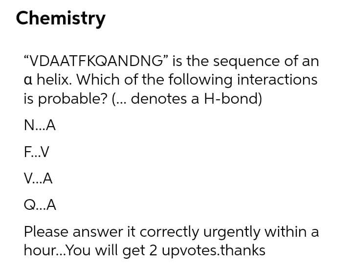 Chemistry
"VDAATFKQANDNG" is the sequence of an
a helix. Which of the following interactions
is probable? (. denotes a H-bond)
N...A
F...V
V...A
Q...A
Please answer it correctly urgently within a
hour.You will get 2 upvotes.thanks
