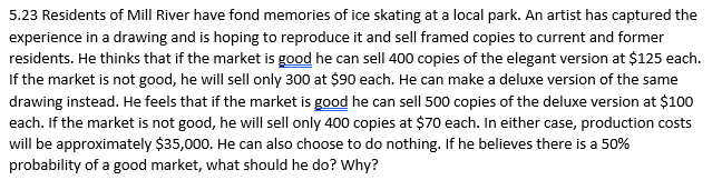 5.23 Residents of Mill River have fond memories of ice skating at a local park. An artist has captured the
experience in a drawing and is hoping to reproduce it and sell framed copies to current and former
residents. He thinks that if the market is good he can sell 400 copies of the elegant version at $125 each.
If the market is not good, he will sell only 300 at $90 each. He can make a deluxe version of the same
drawing instead. He feels that if the market is good he can sell 500 copies of the deluxe version at $100
each. If the market is not good, he will sell only 400 copies at $70 each. In either case, production costs
will be approximately $35,000. He can also choose to do nothing. If he believes there is a 50%
probability of a good market, what should he do? Why?
