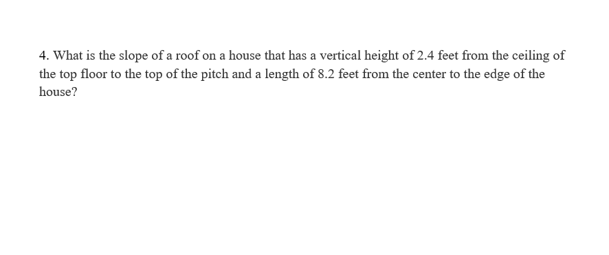 4. What is the slope of a roof on a house that has a vertical height of 2.4 feet from the ceiling of
the top floor to the top of the pitch and a length of 8.2 feet from the center to the edge of the
house?
