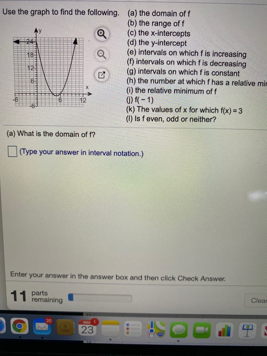 Use the graph to find the following. (a) the domain of f
(b) the range of f
(c) the x-intercepts
(d) the y-intercept
(e) intervals on which f is increasing
(f) intervals on which f is decreasing
(g) intervals on which f is constant
(h) the number at which f has a relative mir
Ay
18
12
6-
(i) the relative minimum of f
() f( – 1)
(k) The values of x for which f(x) = 3
(1) Is f even, odd or neither?
12
(a) What is the domain of f?
(Type your answer in interval notation.)
Enter your answer in the answer box and then click Check Answer.
11 parts
remaining
Clear
MAF 1
23
