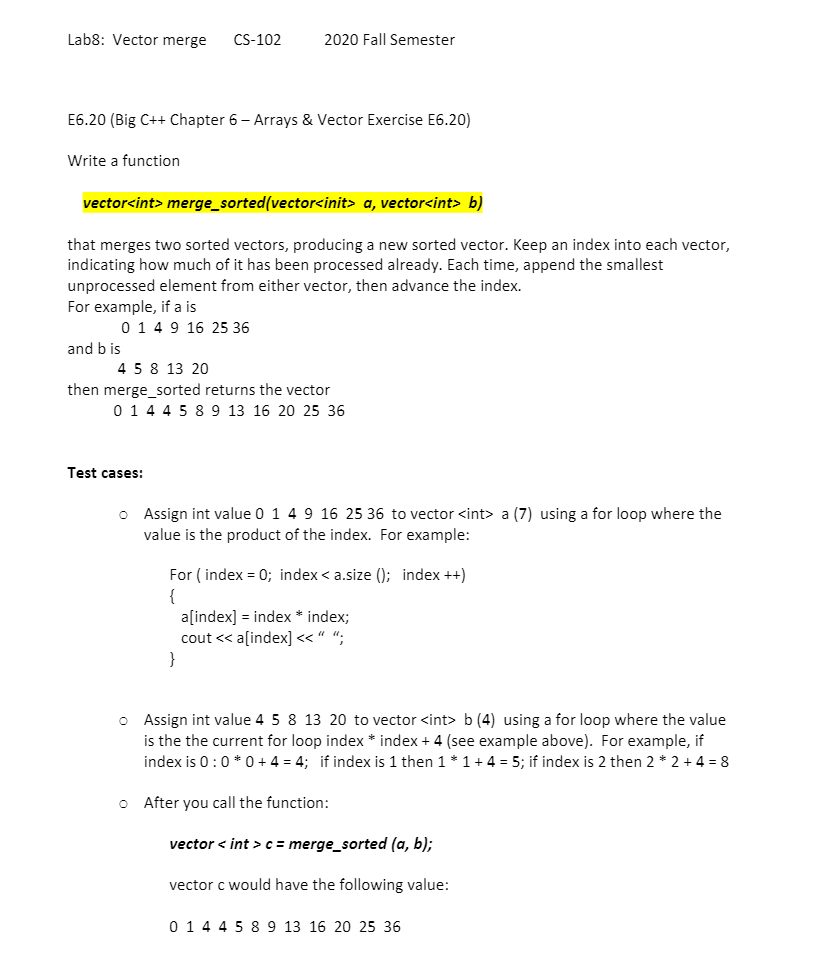 Lab8: Vector merge
CS-102
2020 Fall Semester
E6.20 (Big C++ Chapter 6 - Arrays & Vector Exercise E6.20)
Write a function
vector<int> merge_sorted(vector<init> a, vector<int> b)
that merges two sorted vectors, producing a new sorted vector. Keep an index into each vector,
indicating how much of it has been processed already. Each time, append the smallest
unprocessed element from either vector, then advance the index.
For example, if a is
0 1 49 16 25 36
and b is
4 5 8 13 20
then merge_sorted returns the vector
0 1 4 4 5 8 9 13 16 20 25 36
Test cases:
o Assign int value 0 1 4 9 16 25 36 to vector <int> a (7) using a for loop where the
value is the product of the index. For example:
For ( index = 0; index < a.size (); index ++)
a[index] = index * index;
cout << a[index] << “ “;
}
O Assign int value 4 5 8 13 20 to vector <int> b (4) using a for loop where the value
is the the current for loop index * index + 4 (see example above). For example, if
index is 0:0 * 0 + 4 = 4; if index is 1 then 1 * 1+ 4 = 5; if index is 2 then 2 * 2 + 4 = 8
o After you call the function:
vector < int > c = merge_sorted (a, b);
vector c would have the following value:
0 14 4 5 8 9 13 16 20 25 36
