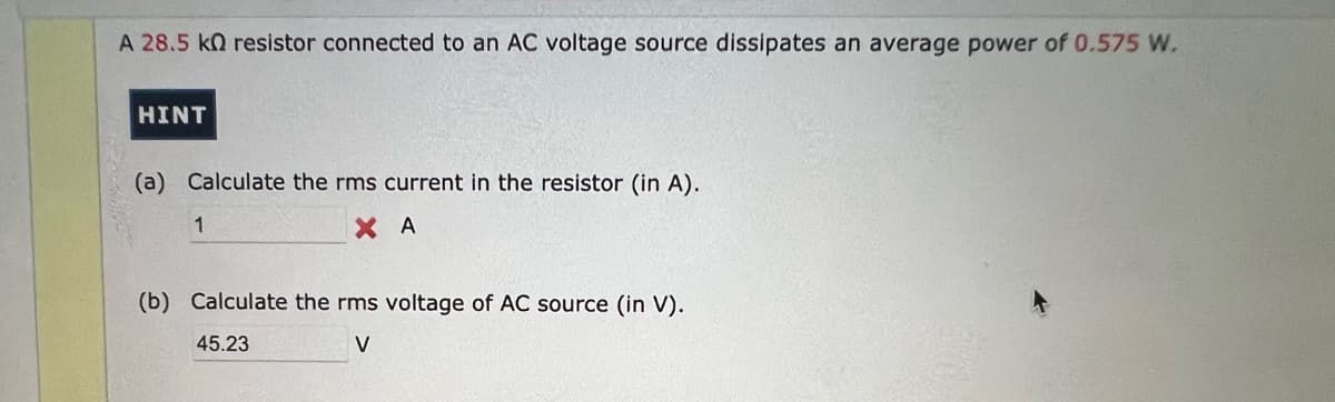 A 28.5 k resistor connected to an AC voltage source dissipates an average power of 0.575 W.
HINT
(a) Calculate the rms current in the resistor (in A).
XA
1
(b) Calculate the rms voltage of AC source (in V).
45.23
V