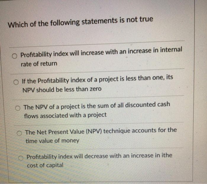Which of the following statements is not true
O Profitability index will increase with an increase in internal
rate of return
O If the Profitability index of a project is less than one, its
NPV should be less than zero
O The NPV of a project is the sum of all discounted cash
flows associated with a project
O The Net Present Value (NPV) technique accounts for the
time value of money
O Profitability index will decrease with an increase in ithe
cost of capital
