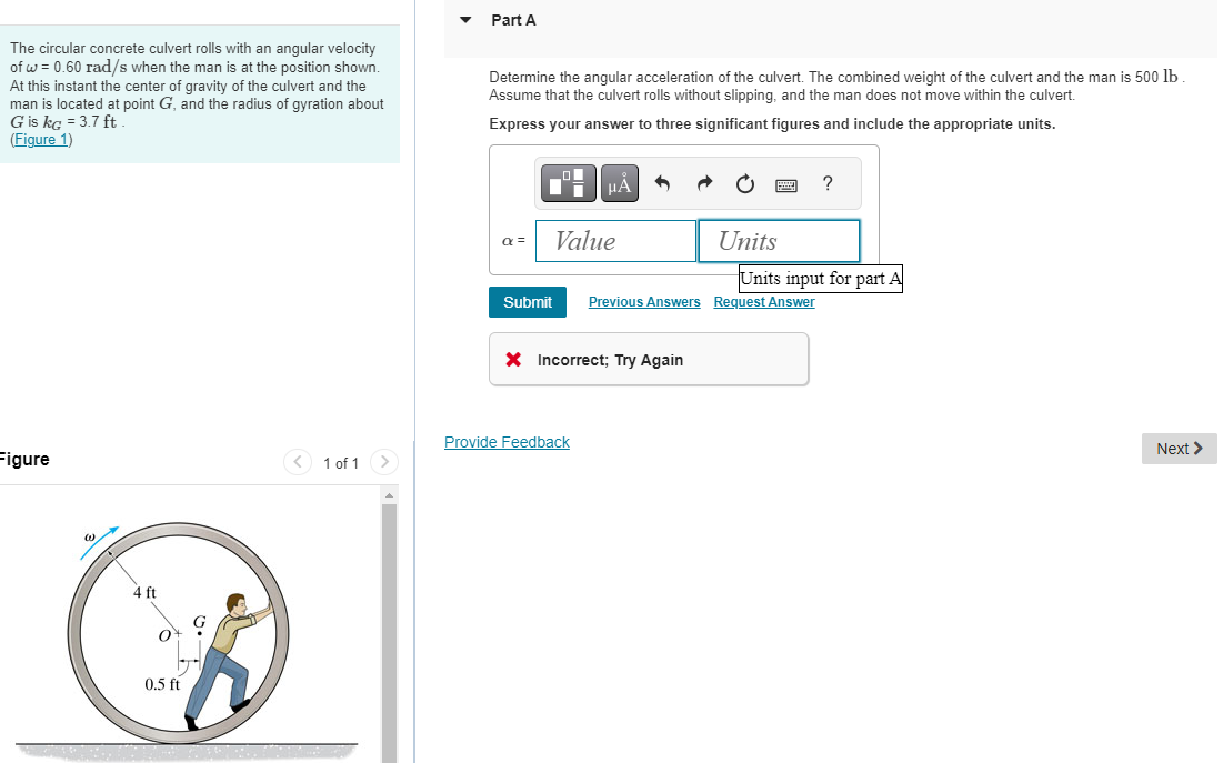 The circular concrete culvert rolls with an angular velocity
of w = 0.60 rad/s when the man is at the position shown.
At this instant the center of gravity of the culvert and the
man is located at point G, and the radius of gyration about
G is kg = 3.7 ft
(Figure 1)
Figure
4 ft
O
0.5 ft
< 1 of 1 >
Part A
Determine the angular acceleration of the culvert. The combined weight of the culvert and the man is 500 lb
Assume that the culvert rolls without slipping, and the man does not move within the culvert.
Express your answer to three significant figures and include the appropriate units.
α =
Submit
μÀ
Value
Provide Feedback
X Incorrect; Try Again
Units
Previous Answers Request Answer
?
Units input for part A
Next >