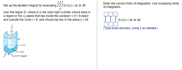 Set up the iterated integral for evaluating fr.9.2) r
f(r,0,z) r dz dr de
D
over the region D, where D is the solid right cylinder whose base is
a region in the xy-plane that lies inside the cardioid r= 9 + 9 cos 0
and outside the circle r = 9, and whose top lies in the plane z = 36.
+1=9
I=9+9 cos 0
Enter the correct limits of integration. Use increasing limits
of integration.
f(r,0,2) r dz dr de
000
(Type exact answers, using as needed.)