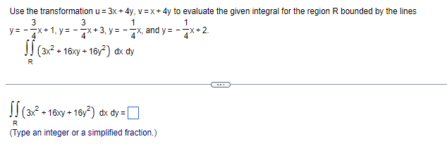 Use the transformation u = 3x + 4y, v=x+4y to evaluate the given integral for the region R bounded by the lines
3
3
1
1
y=-x+1, y=x+3, y=-x, and y=-x+2
4
(3x² + 16xy +16y²) dx dy
R
(3x² +16xy +16y²) dx dy =
R
(Type an integer or a simplified fraction.)