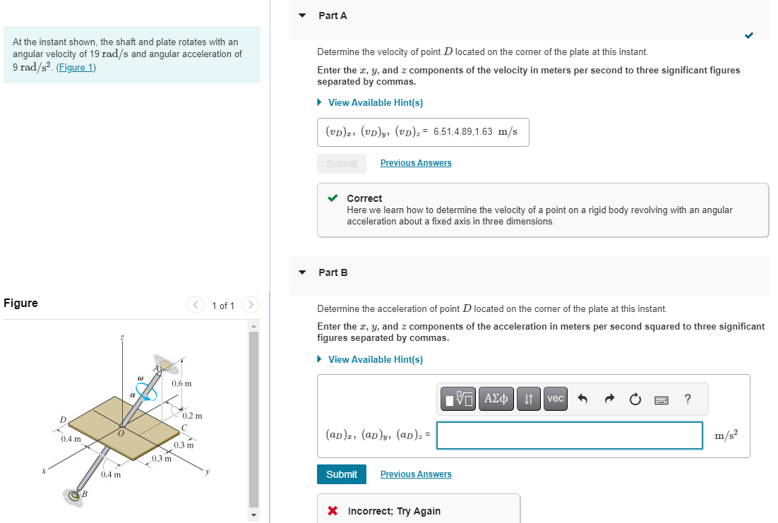 At the instant shown, the shaft and plate rotates with an
angular velocity of 19 rad/s and angular acceleration of
9 rad/s². (Figure 1)
Figure
X
D
0.4 m
B
0
0.4 m
a
0.3 m
< 1 of 1
0.6 m
0.2 m
C
0.3 m
Part A
Determine the velocity of point D located on the corner of the plate at this instant.
Enter the x, y, and z components of the velocity in meters per second to three significant figures
separated by commas.
► View Available Hint(s)
(UD), (UD)y, (UD) z = 6.51,4.89,1.63 m/s
Submit
Previous Answers
✓ Correct
Here we learn how to determine the velocity of a point on a rigid body revolving with an angular
acceleration about a fixed axis in three dimensions.
Part B
Determine the acceleration of point D located on the corner of the plate at this instant.
Enter the x, y, and z components of the acceleration in meters per second squared to three significant
figures separated by commas.
► View Available Hint(s)
(ap)z, (ap)y, (ap)₂ =
[Π ΑΣΦ
| ↓↑ vec
Submit Previous Answers
X Incorrect; Try Again
www
?
m/s²