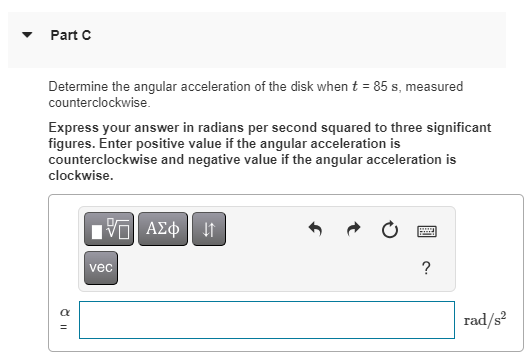 Part C
Determine the angular acceleration of the disk when t = 85 s, measured
counterclockwise.
Express your answer in radians per second squared to three significant
figures. Enter positive value if the angular acceleration is
counterclockwise and negative value if the angular acceleration is
clockwise.
ŏ 11
α
IVE ΑΣΦ | 11
vec
?
rad/s²