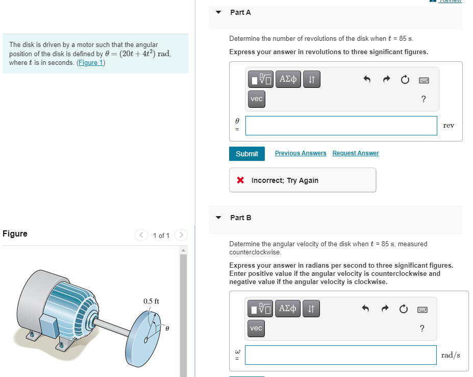 The disk is driven by a motor such that the angular
position of the disk is defined by = (20t+ 4t²) rad,
where t is in seconds. (Figure 1)
Figure
1 of 1
0.5 ft
Part A
Determine the number of revolutions of the disk when t = 85 s.
Express your answer in revolutions to three significant figures.
15. ΑΣΦ | 41
vec
Submit
Part B
X Incorrect; Try Again
3 11
Previous Answers Request Answer
P
Determine the angular velocity of the disk when t = 85 s, measured
counterclockwise.
vec
?
Express your answer in radians per second to three significant figures.
Enter positive value if the angular velocity is counterclockwise and
negative value if the angular velocity is clockwise.
Π| ΑΣΦ 41
rev
?
rad/s