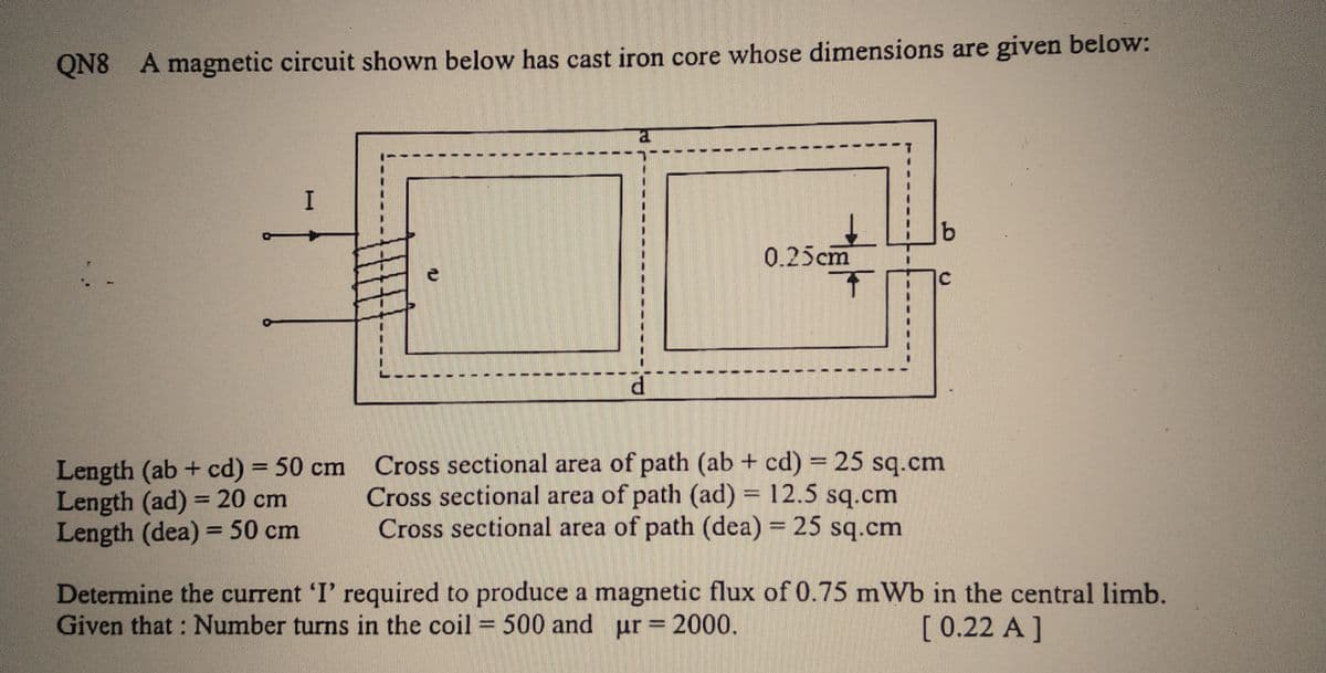 QN8 A magnetic circuit shown below has cast iron core whose dimensions are given below:
I
-|
Length (ab + cd) = 50 cm
Length (ad) = 20 cm
Length (dea) = 50 cm
la
0.25cm
b
C
Cross sectional area of path (ab + cd) = 25 sq.cm
Cross sectional area of path (ad) = 12.5 sq.cm
Cross sectional area of path (dea) = 25 sq.cm
Determine the current 'I' required to produce a magnetic flux of 0.75 mWb in the central limb.
Given that: Number turns in the coil = 500 and ur = 2000.
[ 0.22 A ]