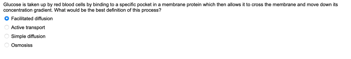 Glucose is taken up by red blood cells by binding to a specific pocket in a membrane protein which then allows it to cross the membrane and move down its
concentration gradient. What would be the best definition of this process?
Facilitated diffusion
Active transport
Simple diffusion
Osmosiss