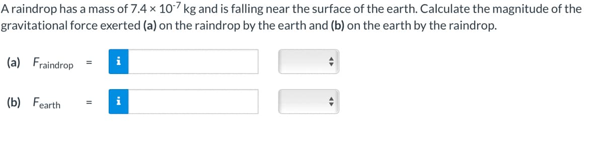 A raindrop has a mass of 7.4 x 10-7 kg and is falling near the surface of the earth. Calculate the magnitude of the
gravitational force exerted (a) on the raindrop by the earth and (b) on the earth by the raindrop.
(a) Fraindrop
(b) Fearth
=
i
= i