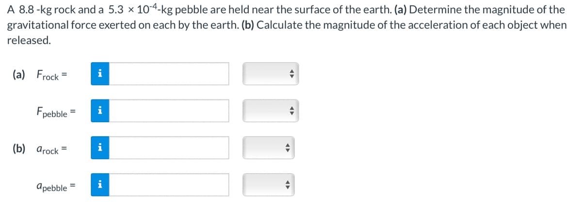 A 8.8 -kg rock and a 5.3 × 10-4-kg pebble are held near the surface of the earth. (a) Determine the magnitude of the
gravitational force exerted on each by the earth. (b) Calculate the magnitude of the acceleration of each object when
released.
(a) Frock =
Fpebble=
(b) arock=
apebble =
i
i
i
i
+
+