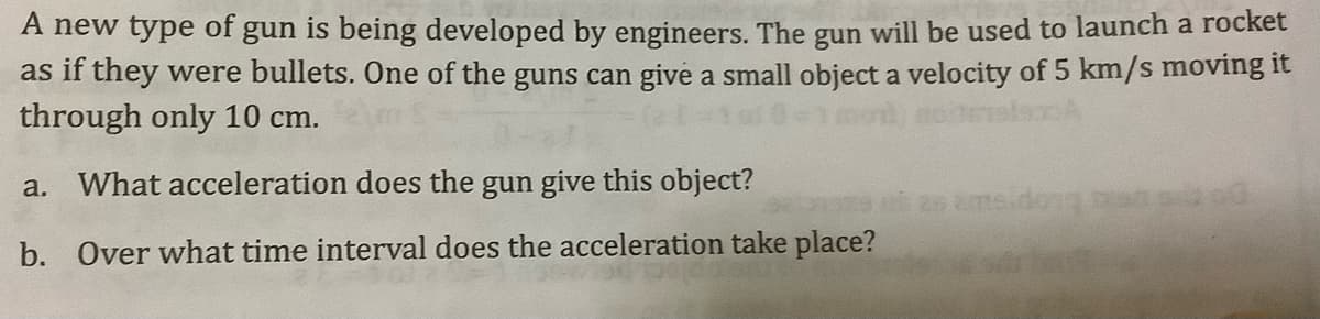 A new type of gun is being developed by engineers. The gun will be used to launch a rocket
as if they were bullets. One of the guns can give a small object a velocity of 5 km/s moving it
through only 10 cm.
a. What acceleration does the gun give this object?
emsidong at
b. Over what time interval does the acceleration take place?
