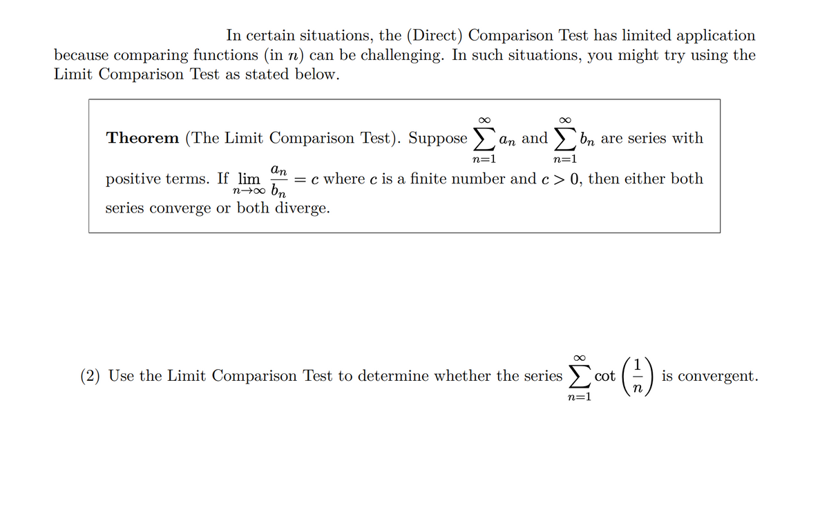 In certain situations, the (Direct) Comparison Test has limited application
because comparing functions (in n) can be challenging. In such situations, you might try using the
Limit Comparison Test as stated below.
Theorem (The Limit Comparison Test). Suppose Σ
An
n=1
an and Σ bn are series with
n=1
positive terms. If lim = c where c is a finite number and c > 0, then either both
nxx bp
series converge or both diverge.
(2) Use the Limit Comparison Test to determine whether the series Σ cot
Σοκ (1)
is convergent.
n=1