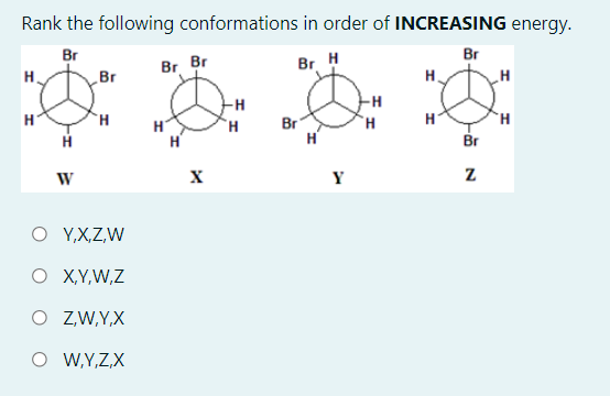 Rank the following conformations in order of INCREASING energy.
Br
Br
Br
Br Br
Br H
H
H.
-H
TH.
Br
H'
H
`H
H.
H
Br
Y
O Y,X,Z,W
O X,Y,W,Z
O ZW,Y,X
W,Y,Z,X

