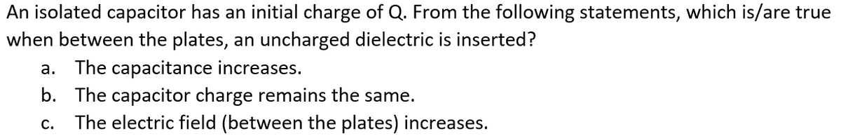 An isolated capacitor has an initial charge of Q. From the following statements, which is/are true
when between the plates, an uncharged dielectric is inserted?
a. The capacitance increases.
b. The capacitor charge remains the same.
The electric field (between the plates) increases.
C.
