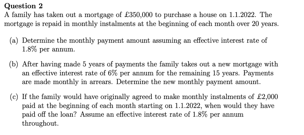 Question 2
A family has taken out a mortgage of £350,000 to purchase a house on 1.1.2022. The
mortgage is repaid in monthly instalments at the beginning of each month over 20 years.
(a) Determine the monthly payment amount assuming an effective interest rate of
1.8% per annum.
(b) After having made 5 years of payments the family takes out a new mortgage with
an effective interest rate of 6% per annum for the remaining 15 years. Payments
are made monthly in arrears. Determine the new monthly payment amount.
(c) If the family would have originally agreed to make monthly instalments of £2,000
paid at the ning of each month sta on 1.1.2022, when would they have
paid off the loan? Assume an effective interest rate of 1.8% per annum
throughout.