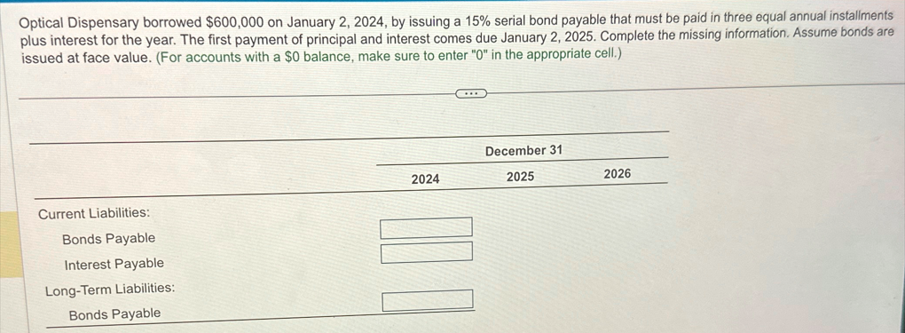 Optical Dispensary borrowed $600,000 on January 2, 2024, by issuing a 15% serial bond payable that must be paid in three equal annual installments
plus interest for the year. The first payment of principal and interest comes due January 2, 2025. Complete the missing information. Assume bonds are
issued at face value. (For accounts with a $0 balance, make sure to enter "0" in the appropriate cell.)
Current Liabilities:
Bonds Payable
Interest Payable
Long-Term Liabilities:
Bonds Payable
December 31
2024
2025
2026