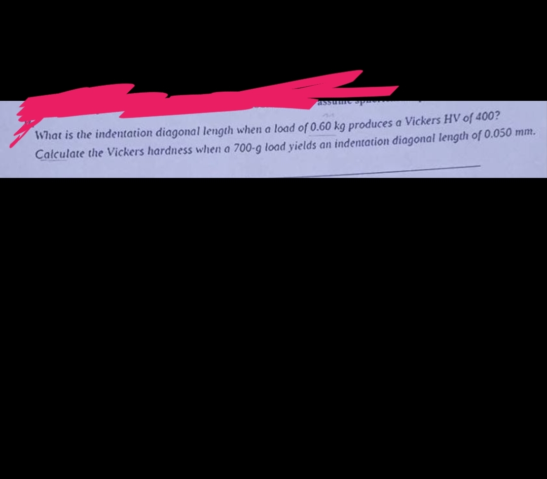 assume sphere
What is the indentation diagonal length when a load of 0.60 kg produces a Vickers HV of 400?
Calculate the Vickers hardness when a 700-g load yields an indentation diagonal length of 0.050 mm.