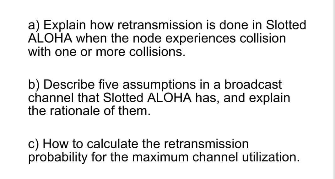 a) Explain how retransmission is done in Slotted
ALOHA when the node experiences collision
with one or more collisions.
b) Describe five assumptions in a broadcast
channel that Slotted ALOHA has, and explain
the rationale of them.
c) How to calculate the retransmission
probability for the maximum channel utilization.
