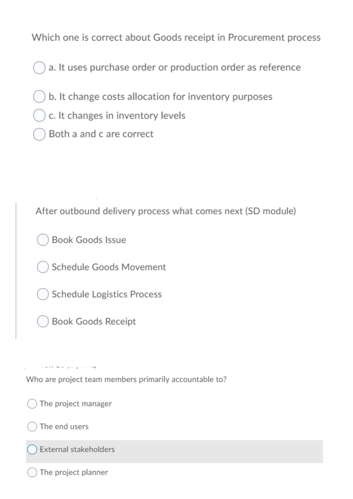 Which one is correct about Goods receipt in Procurement process
a. It uses purchase order or production order as reference
O b. It change costs allocation for inventory purposes
c. It changes in inventory levels
Both a and c are correct
After outbound delivery process what comes next (SD module)
Book Goods Issue
Schedule Goods Movement
Schedule Logistics Process
Book Goods Receipt
Who are project team members primarily accountable to?
The project manager
The end users
External stakeholders
The project planner
