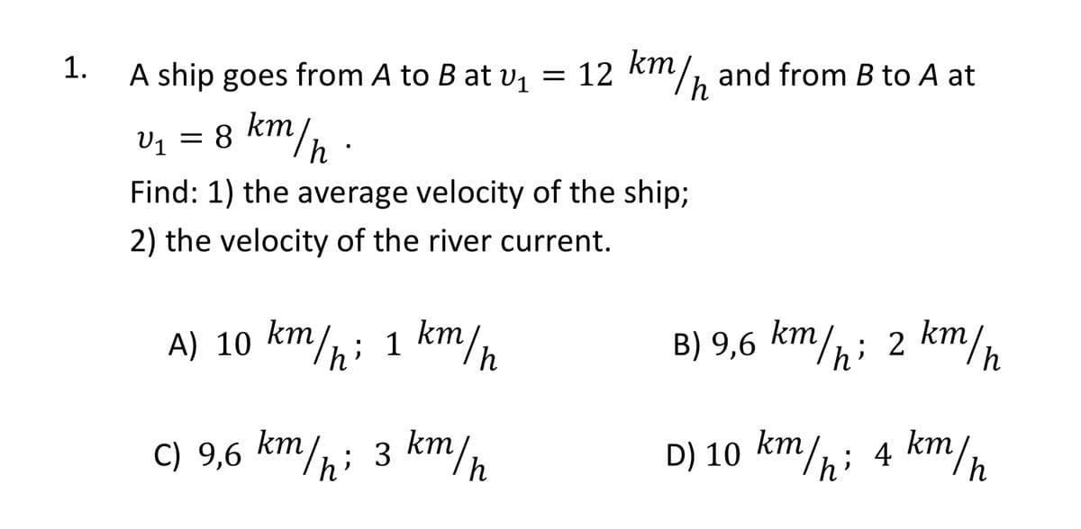 1.
A ship goes from A to B at v1
km
2/½ and from B to A at
= 12
V1 = 8 km/,
h
Find: 1) the average velocity of the ship3;
2) the velocity of the river current.
A) 10 km/; 1 km/
B) 9,6 km/hi
2 km/h
C) 9,6 km/h; 3 km/n
D) 10 km/h; 4 km/n
