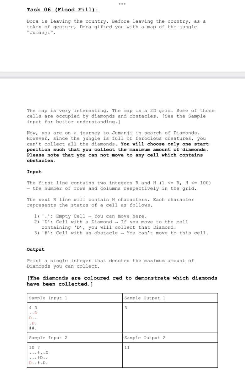 Task 06 (Flood Fill):
Dora is leaving the country. Before leaving the country, as a
token of gesture, Dora gifted you with a map of the jungle
"Jumanji".
The map is very interesting. The map is a 2D grid. Some of those
cells are occupied by diamonds and obstacles. [See the Sample
input for better understanding. ]
Now, you are on a journey to Jumanji in search of Diamonds.
However, since the jungle is full of ferocious creatures, you
can't collect all the diamonds. You will choose only one start
position such that you collect the maximum amount of diamonds.
Please note that you can not move to any cell which contains
obstacles.
Input
The first line contains two integers R and H (1 <= R, H <= 100)
- the number of rows and columns respectively in the grid.
The next R line will contain H characters. Each character
represents the status of a cell as follows.
1). Empty Cell You can move here.
2) 'D': Cell with a Diamond → If you move to the cell
containing 'D', you will collect that Diamond.
3) '#': Cell with an obstacle → You can't move to this cell.
Output
Print a single integer that denotes the maximum amount of
Diamonds you can collect.
[The diamonds are coloured red to demonstrate which diamonds
have been collected.]
Sample Input 1
43
..D
D..
.D.
##.
Sample Input 2
10 7
...#..D
... #D..
D..#.D.
Sample Output 1
3
Sample Output 2
11