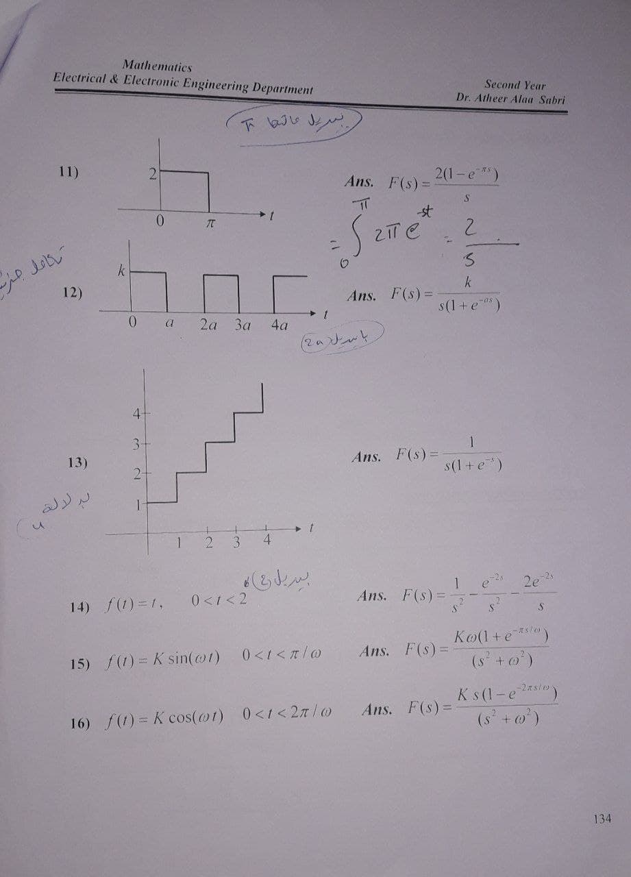 Mathematics
Electrical & Electronic Engineering Department
Second Year
Dr. Atheer Alaa Sabri
11)
2.
Ans. F(s)
2(1-e)
-st
2.
0.
k
k
12)
Ans. F(s)%3D
s(1 +e)
0.
2а За
a
4a
4-
1
Ans. F(s)%=
3-
13)
s(1 + e)
2-
1
3.
4
2e 25
1
Ans. F(s)%=
0<1<2
14) f(1) = 1,
Ko(1+e*l)
(s+o')
nslo
Ans. F(s)=
15) f(1) = K sin(@t)
Ks (1-e2s/o)
(s +o)
Ans. F(s)%3D
16) f(1) = K cos(@1) 0<1<2T/0
134
