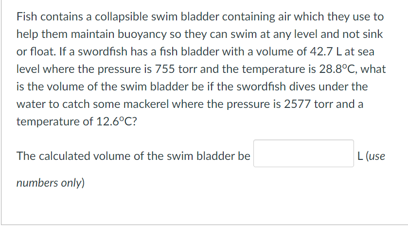 Fish contains a collapsible swim bladder containing air which they use to
help them maintain buoyancy so they can swim at any level and not sink
or float. If a swordfish has a fish bladder with a volume of 42.7 L at sea
level where the pressure is 755 torr and the temperature is 28.8°C, what
is the volume of the swim bladder be if the swordfish dives under the
water to catch some mackerel where the pressure is 2577 torr and a
temperature of 12.6°C?
The calculated volume of the swim bladder be
L (use
numbers only)
