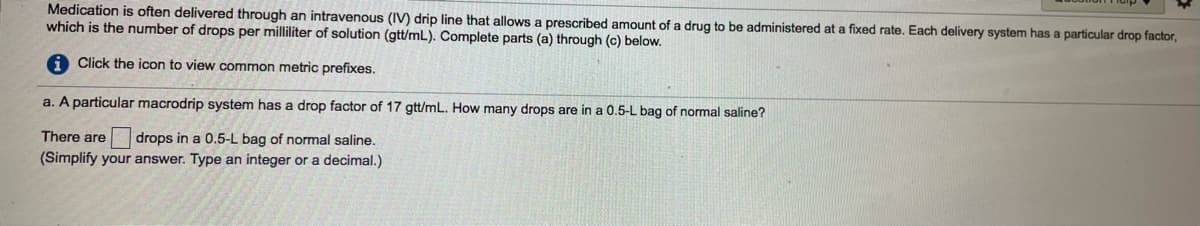 Medication is often delivered through an intravenous (IV) drip line that allows a prescribed amount of a drug to be administered at a fixed rate. Each delivery system has a particular drop factor,
which is the number of drops per milliliter of solution (gtt/mL). Complete parts (a) through (c) below.
Click the icon to view common metric prefixes.
a. A particular macrodrip system has a drop factor of 17 gtt/mL. How many drops are in a 0.5-L bag of normal saline?
There are
drops in a 0.5-L bag of normal saline.
(Simplify your answer. Type an integer or a decimal.)
