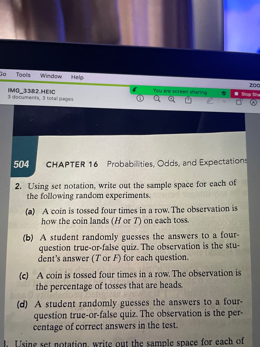 Go
Tools Window Help
ZOO
You are screen sharing
Stop Sha
IMG_3382.HEIC
3 documents, 3 total pages
504 CHAPTER 16 Probabilities, Odds, and Expectations
2. Using set notation, write out the sample space for each of
the following random experiments.
(a) A coin is tossed four times in a row. The observation is
how the coin lands (H or T) on each toss.
(b) A student randomly guesses the answers to a four-
question true-or-false quiz. The observation is the stu-
dent's answer (T or F) for each question.
(c) A coin is tossed four times in a row. The observation is
the percentage of tosses that are heads.
(d) A student randomly guesses the answers to a four-
question true-or-false quiz. The observation is the per-
centage of correct answers in the test.
}. Using set notation, write out the sample space for each of