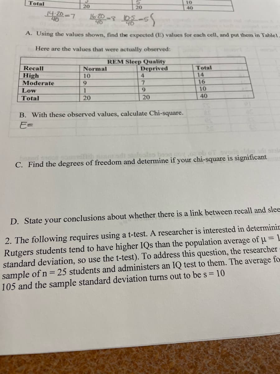 Total
20
14-20-7
40
10
20
40
16-20-8103-5
40
A. Using the values shown, find the expected (E) values for each cell, and put them in Table1.
Here are the values that were actually observed:
REM Sleep Quality
Recall
Normal
Deprived
Total
High
10
4
14
Moderate
9
7
16
Low
Total
1
20
9
10
20
40
B. With these observed values, calculate Chi-square.
E=
also boon poy,oz ob oT svoris old ads si
C. Find the degrees of freedom and determine if your chi-square is significant
D. State your conclusions about whether there is a link between recall and slee
2. The following requires using a t-test. A researcher is interested in determinin
Rutgers students tend to have higher IQs than the population average of μ= 1
standard deviation, so use the t-test). To address this question, the researcher
sample of n = 25 students and administers an IQ test to them. The average fo
105 and the sample standard deviation turns out to be s = 10