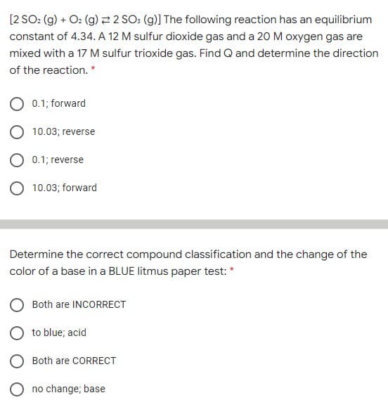 [2 SO: (g) + O2 (g) 2 2 SO: (g)] The following reaction has an equilibrium
constant of 4.34. A 12 M sulfur dioxide gas and a 20 M oxygen gas are
mixed with a 17 M sulfur trioxide gas. Find Q and determine the direction
of the reaction. *
0.1; forward
10.03; reverse
O 0.1; reverse
O 10.03; forward
Determine the correct compound classification and the change of the
color of a base in a BLUE litmus paper test: *
Both are INCORRECT
O to blue; acid
Both are CORRECT
O no change; base
