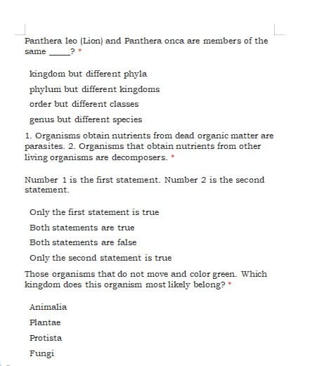 Panthera leo (Lion) and Panthera onca are members of the
same
kingdom but different phyla
phylum but different kingdoms
order but different classes
genus but different species
1. Organisms obtain nutrients from dead organic matter are
parasites. 2. Organisms that obtain nutrients from other
living organisms are decomposers.
Number 1 is the first statement. Number 2 is the second
statement.
Only the first statement is true
Both statements are true
Both statements are false
Only the second statement is true
Those organisms that do not move and color green. Which
kingdom does this organism most likely belong? *
Animalia
Plantae
Protista
Fungi
