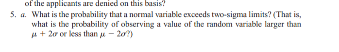 of the applicants are denied on this basis?
5. a. What is the probability that a normal variable exceeds two-sigma limits? (That is,
what is the probability of observing a value of the random variable larger than
µ + 20 or less than µ – 20?)
