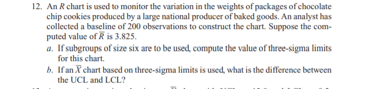 12. An R chart is used to monitor the variation in the weights of packages of chocolate
chip cookies produced by a large national producer of baked goods. An analyst has
collected a baseline of 200 observations to construct the chart. Suppose the com-
puted value of R is 3.825.
a. If subgroups of size six are to be used, compute the value of three-sigma limits
for this chart.
b. If an X chart based on three-sigma limits is used, what is the difference between
the UCL and LCL?
