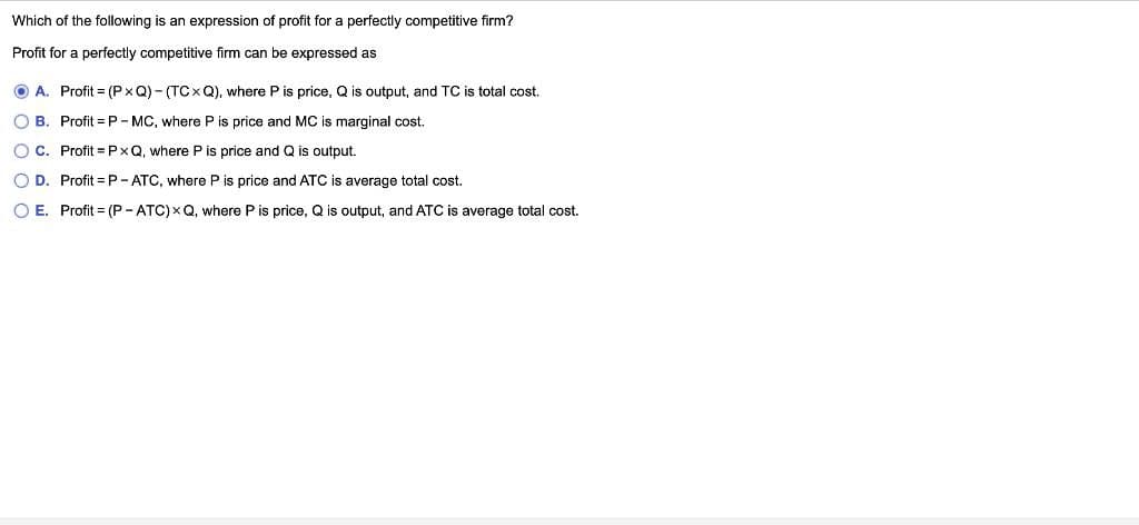 Which of the following is an expression of profit for a perfectly competitive firm?
Profit for a perfectly competitive firm can be expressed as
ⒸA. Profit=(PxQ)-(TCxQ), where P is price, Q is output, and TC is total cost.
OB. Profit=P-MC, where P is price and MC is marginal cost.
OC. Profit=PxQ, where is price and Q is output.
O D. Profit=P-ATC, where P is price and ATC is average total cost.
O E. Profit= (P-ATC) XQ, where P is price, Q is output, and ATC is average total cost.