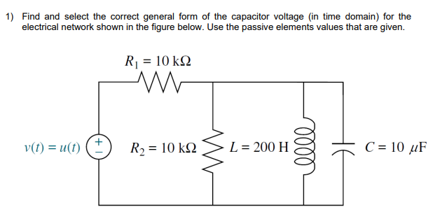 1) Find and select the correct general form of the capacitor voltage (in time domain) for the
electrical network shown in the figure below. Use the passive elements values that are given.
v(t) = u(t)
R₁ = 10 kQ
M
= 10 ΚΩ
R₂ =
L = 200 H
oooo
C = 10 μF
