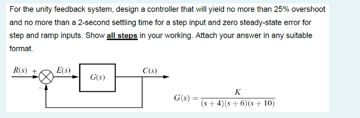 For the unity feedback system, design a controller that will yield no more than 25% overshoot
and no more than a 2-second settling time for a step input and zero steady-state error for
step and ramp inputs. Show all steps in your working. Attach your answer in any suitable
format.
R(S) +
E(s)
G(s)
C(s)
G(s):
=
K
(s+4) (s+6)(s + 10)