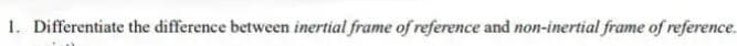 1. Differentiate the difference between inertial frame of reference and non-inertial frame of reference.