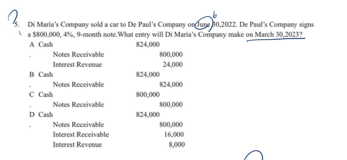 3.
on June 50,
Di María's Company sold a car to De Paul's Company on June 30,2022. De Paul's Company signs
1
a $800,000, 4%, 9-month note. What entry will Di María's Company make on March 30,2023?
A Cash
824,000
B Cash
Notes Receivable
Interest Revenue
•
C Cash
D Cash
Notes Receivable
Notes Receivable
Notes Receivable
Interest Receivable
Interest Revenue
824,000
800,000
24,000
824,000
800,000
800,000
824,000
800,000
16,000
8,000