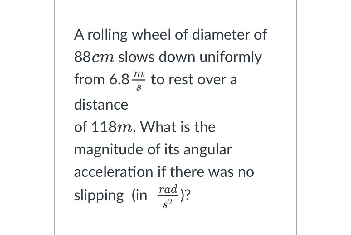 A rolling wheel of diameter of
88cm slows down uniformly
from 6.8m to rest over a
S
distance
of 118m. What is the
magnitude of its angular
acceleration if there was no
slipping (in rad)?