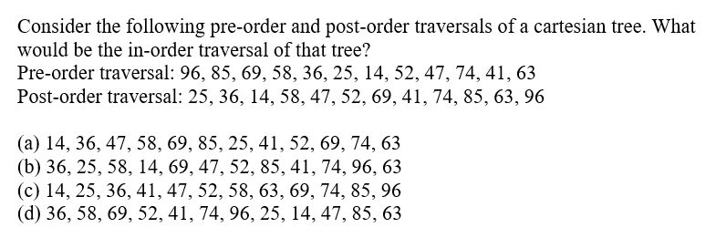 Consider the following pre-order and post-order traversals of a cartesian tree. What
would be the in-order traversal of that tree?
Pre-order traversal: 96, 85, 69, 58, 36, 25, 14, 52, 47, 74, 41, 63
Post-order traversal: 25, 36, 14, 58, 47, 52, 69, 41, 74, 85, 63, 96
(a) 14, 36, 47, 58, 69, 85, 25, 41, 52, 69, 74, 63
(b) 36, 25, 58, 14, 69, 47, 52, 85, 41, 74, 96, 63
(c) 14, 25, 36, 41, 47, 52, 58, 63, 69, 74, 85, 96
(d) 36, 58, 69, 52, 41, 74, 96, 25, 14, 47, 85, 63